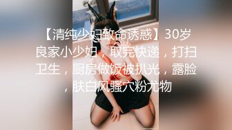 【清纯少妇致命诱惑】30岁良家小少妇，取完快递，打扫卫生，厨房做饭被扒光，露脸，肤白风骚穴粉尤物