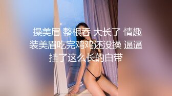  操美眉 整根吞 大长了 情趣装美眉吃完鸡鸡还没操 逼逼挂了这么长的白带