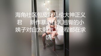 海角社区包皮屌乱伦大神正义君❤️新作暴虐巨乳翘臀的小姨子对白太刺激了全程都在求饶~