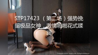 STP17423 （第二场）强势挽留极品女神，激情啪啪花式蹂躏