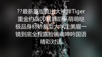 ??最新原版流出大神胖Tiger重金约战00后舞蹈系萌萌哒极品身材娇羞型大学生美眉一镜到底全程露脸销魂呻吟国语精彩对话