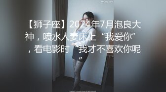 【狮子座】2024年7月泡良大神，喷水人妻床上“我爱你”，看电影时“我才不喜欢你呢”