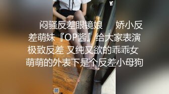 ❤️闷骚反差眼镜娘❤️娇小反差萌妹『OP酱』给大家表演极致反差 又纯又欲的乖乖女 萌萌的外表下是个反差小母狗