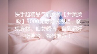 快手超精品气质女神【尹美美哒】3000元最新长视频，魔鬼身材，仙女颜值，自慰超好听呻吟，强烈推荐！