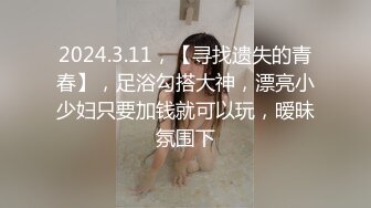 2024.3.11，【寻找遗失的青春】，足浴勾搭大神，漂亮小少妇只要加钱就可以玩，暧昧氛围下