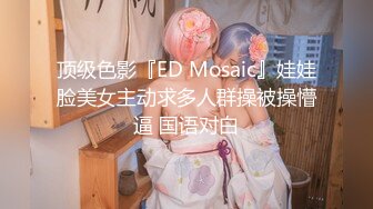 顶级色影『ED Mosaic』娃娃脸美女主动求多人群操被操懵逼 国语对白