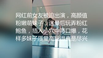 网红前女友被迫出演，高颜值粉嫩萌妹子，迷晕后玩弄粉红鲍鱼，插入小穴中再口爆，花样多妹子质量高玩得真是尽兴