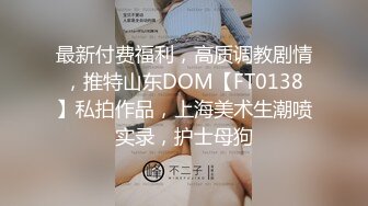 最新付费福利，高质调教剧情，推特山东DOM【FT0138】私拍作品，上海美术生潮喷实录，护士母狗