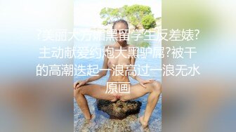 ?美丽大方媚黑留学生反差婊?主动献爱约炮大黑驴屌?被干的高潮迭起一浪高过一浪无水原画