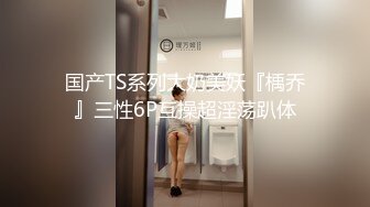 国产TS系列大奶美妖『楀乔』三性6P互操超淫荡趴体