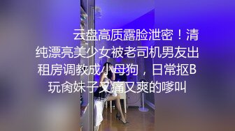 ⚫️⚫️云盘高质露脸泄密！清纯漂亮美少女被老司机男友出租房调教成小母狗，日常抠B玩肏妹子又痛又爽的嗲叫