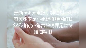 最新666元电报，群福利~珠海美腿玉足小姐姐推特网红LISA私拍②~龟责榨精裸足丝袜推油精射