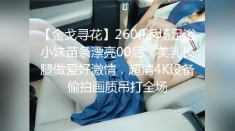 【金戈寻花】2600返场足浴小妹苗条漂亮00后，美乳长腿做爱好激情，超清4K设备偷拍画质吊打全场