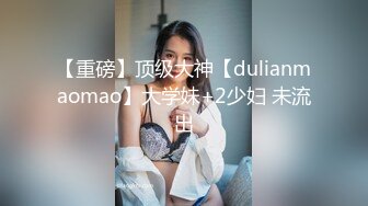 【重磅】顶级大神【dulianmaomao】大学妹+2少妇 未流出