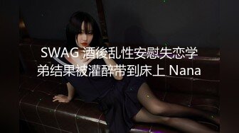 SWAG 酒後乱性安慰失恋学弟结果被灌醉带到床上 Nana