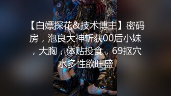 【白嫖探花&技术博主】密码房，泡良大神斩获00后小妹，大胸，体贴投食，69抠穴水多性欲旺盛