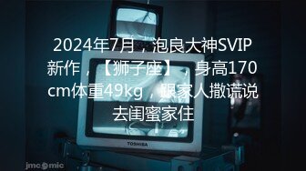 2024年7月，泡良大神SVIP新作，【狮子座】，身高170cm体重49kg，跟家人撒谎说去闺蜜家住