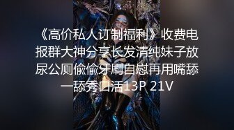 《高价私人订制福利》收费电报群大神分享长发清纯妹子放尿公厕偸偸牙刷自慰再用嘴舔一舔秀口活13P 21V