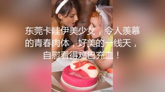 东莞卡哇伊美少女，令人羡慕的青春肉体，好美的一线天，自慰看得鸡巴充血！