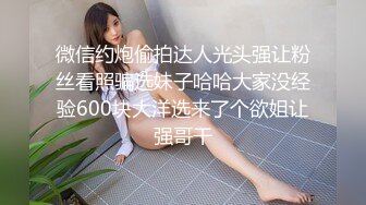 微信约炮偷拍达人光头强让粉丝看照骗选妹子哈哈大家没经验600块大洋选来了个欲姐让强哥干