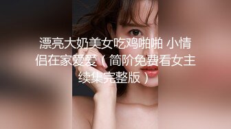 漂亮大奶美女吃鸡啪啪 小情侣在家爱爱（简阶免费看女主续集完整版）