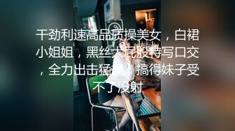 干劲利速高品质操美女，白裙小姐姐，黑丝大屁股特写口交，全力出击猛操，搞得妹子受不了没射