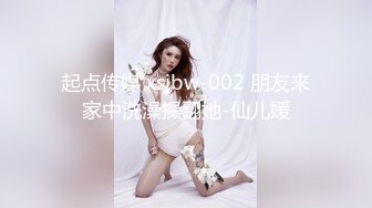 起点传媒 xsjbw-002 朋友来家中洗澡操翻她-仙儿媛