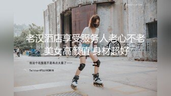 老汉酒店享受服务人老心不老 美女高颜值 身材超好