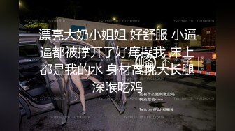 漂亮大奶小姐姐 好舒服 小逼逼都被撑开了好痒操我 床上都是我的水 身材高挑大长腿深喉吃鸡