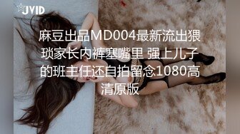 麻豆出品MD004最新流出猥琐家长内裤塞嘴里 强上儿子的班主任还自拍留念1080高清原版