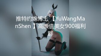 推特约炮博主 【YuWangManShen 】高颜值美女900福利群