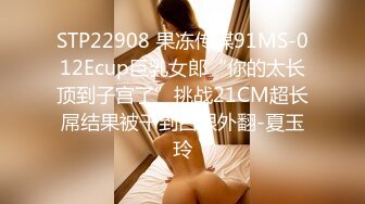 STP22908 果冻传媒91MS-012Ecup巨乳女郎“你的太长顶到子宫了”挑战21CM超长屌结果被干到白眼外翻-夏玉玲