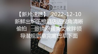 【新片速遞】  2022-12-10新鲜出炉乐橙酒店近视角清晰偷拍❤️眼镜闷骚美女被胖领导潜规则草完嘴巴草下面