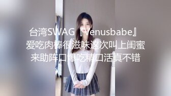 台湾SWAG『Venusbabe』爱吃肉棒很滋味这次叫上闺蜜来助阵口爆吃精口活真不错