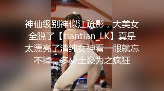 神仙级别神似江疏影，大美女全脱了【tiantian_LK】真是太漂亮了清纯女神看一眼就忘不掉，多少土豪为之疯狂