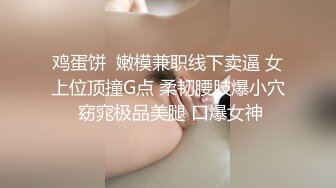 鸡蛋饼  嫩模兼职线下卖逼 女上位顶撞G点 柔韧腰肢爆小穴 窈窕极品美腿 口爆女神