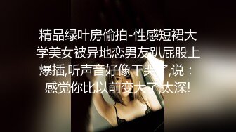 精品绿叶房偷拍-性感短裙大学美女被异地恋男友趴屁股上爆插,听声音好像干哭了,说：感觉你比以前变大了,太深!