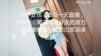   19岁女孩，最后一天直播，大学生，菊花有被开发的潜力，极品美鲍鱼，里面白浆淫液超多