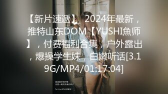 【新片速遞】  2024年最新，推特山东DOM【YUSHI魚师】，付费福利合集，户外露出，爆操学生妹，白嫩听话[3.19G/MP4/01:17:04]