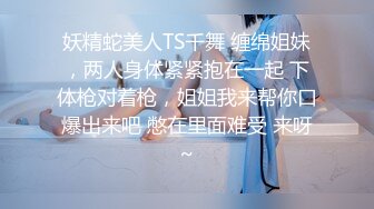 妖精蛇美人TS千舞 缠绵姐妹，两人身体紧紧抱在一起 下体枪对着枪，姐姐我来帮你口爆出来吧 憋在里面难受 来呀~