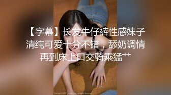 【字幕】长发牛仔裤性感妹子清纯可爱十分不错，舔奶调情再到床上口交骑乘猛艹