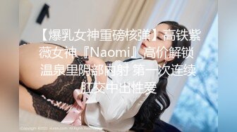 【爆乳女神重磅核弹】高铁紫薇女神『Naomi』高价解锁 温泉里阴部内射 第一次连续肛交中出性爱