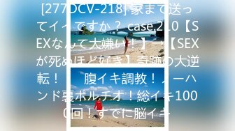 [277DCV-218] 家まで送ってイイですか？ case.210【SEXなんて大嫌い！】→【SEXが死ぬほど好き】奇跡の大逆転！！⇒腹イキ調教！ノーハンド裏ポルチオ！総イキ1000回！すでに脳イキ