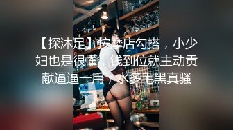 【探沐足】按摩店勾搭，小少妇也是很懂，钱到位就主动贡献逼逼一用，水多毛黑真骚