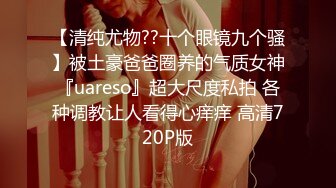 【清纯尤物??十个眼镜九个骚】被土豪爸爸圈养的气质女神『uareso』超大尺度私拍 各种调教让人看得心痒痒 高清720P版