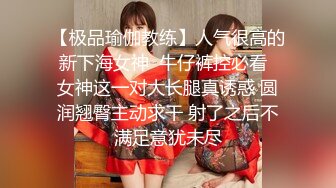 【极品瑜伽教练】人气很高的新下海女神  牛仔裤控必看  女神这一对大长腿真诱惑 圆润翘臀主动求干 射了之后不满足意犹未尽