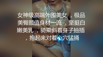 女神级高端外围美女 ，极品美臀颜值身材一流 ，坚挺白嫩美乳 ，骑乘斜着身子抽插 ，抱起来对着小穴猛捅