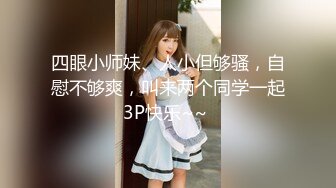 四眼小师妹、人小但够骚，自慰不够爽，叫来两个同学一起3P快乐~~ 