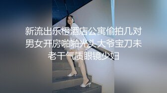 新流出乐橙酒店公寓偷拍几对男女开房啪啪光头大爷宝刀未老干气质眼镜少妇