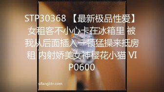 STP30368 【最新极品性爱】女租客不小心卡在冰箱里 被我从后面插入一顿猛操来抵房租 内射娇美女神樱花小猫 VIP0600